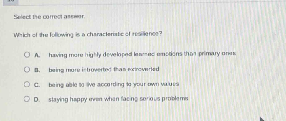 select the correct answer. which of the following is a characteristic of resilience? a. having more highly developed learned emotions than primary ones b. being more introverted than extroverted c. being able to live according to your own values d. staying happy even when facing serious problems