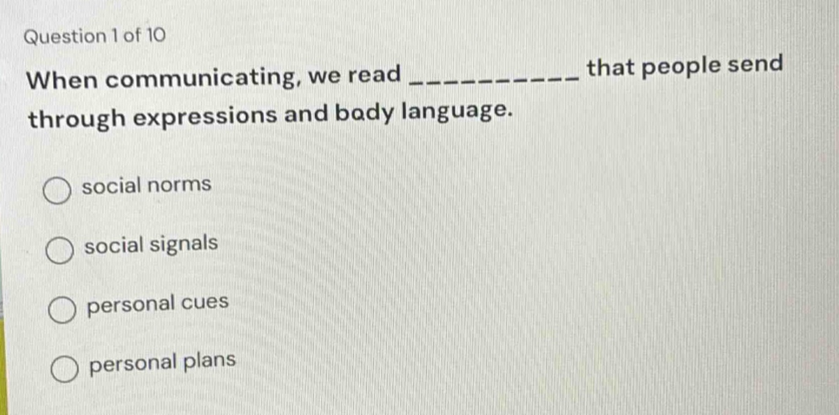 question 1 of 10\nwhen communicating, we read ____________ that people send through expressions and body language.\nsocial norms\nsocial signals\npersonal cues\npersonal plans