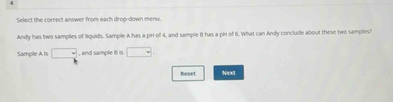 select the correct answer from each drop - down menu. andy has two samples of liquids. sample a has a ph of 4, and sample b has a ph of 6. what can andy conclude about these two samples? sample a is, and sample b is.