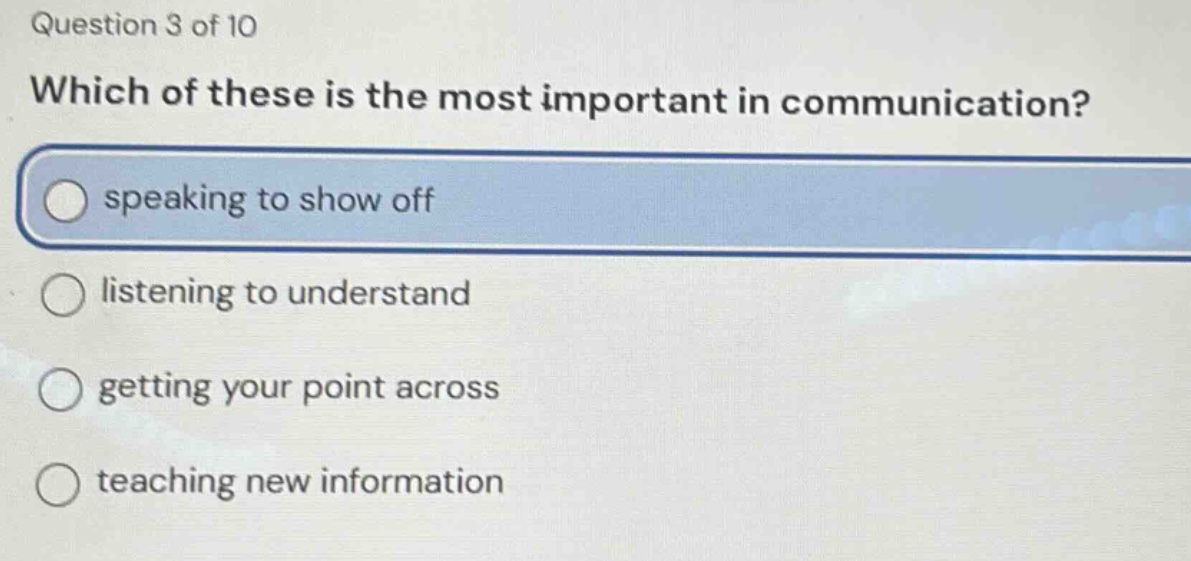 question 3 of 10\nwhich of these is the most important in communication?\nspeaking to show off\nlistening to understand\ngetting your point across\nteaching new information