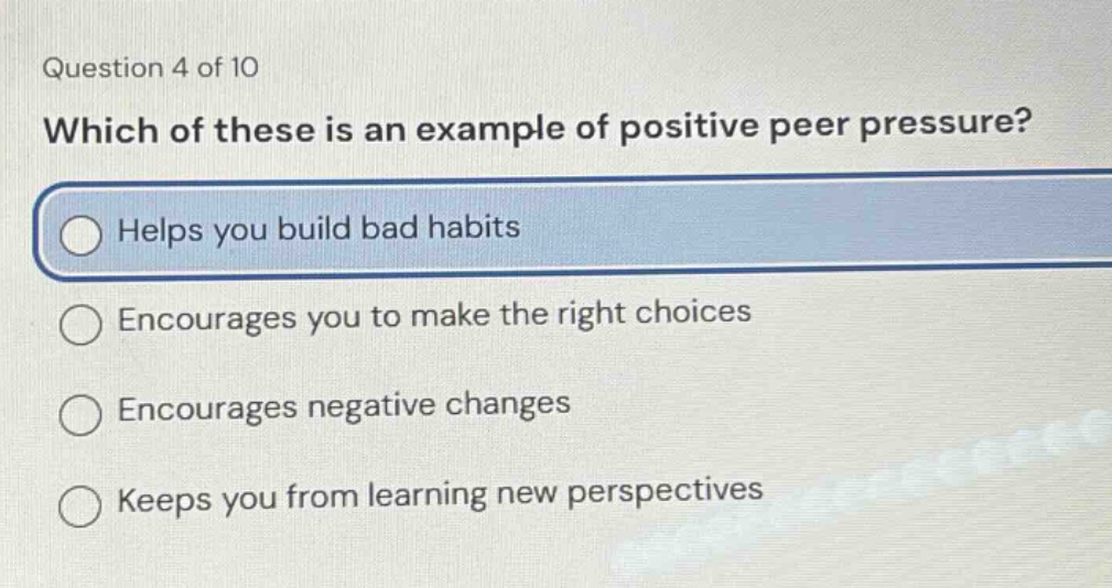 question 4 of 10\nwhich of these is an example of positive peer pressure?\nhelps you build bad habits\nencourages you to make the right choices\nencourages negative changes\nkeeps you from learning new perspectives