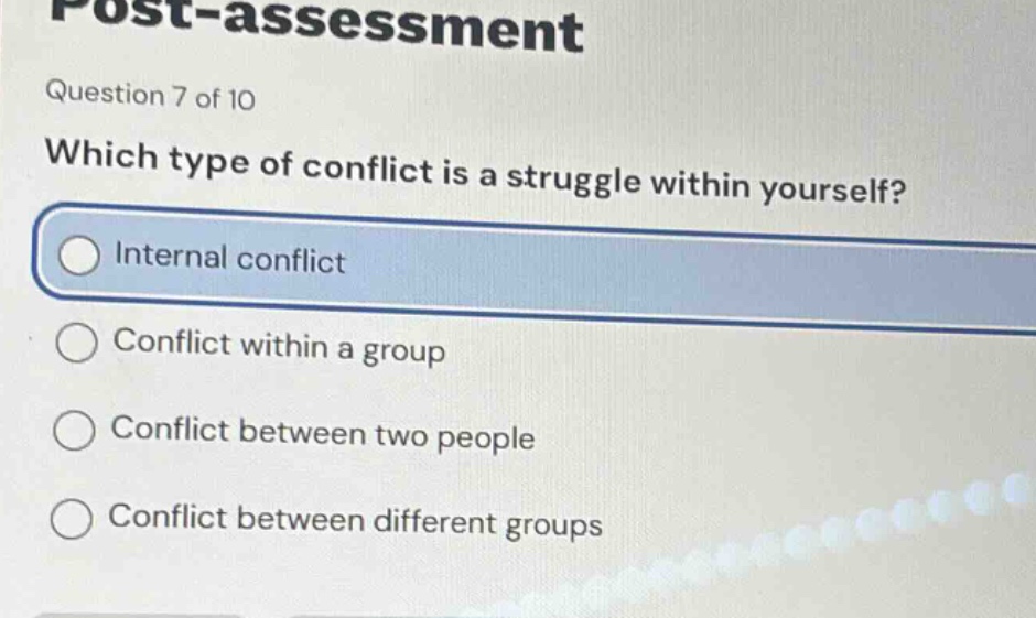 post - assessment\nquestion 7 of 10\nwhich type of conflict is a struggle within yourself?\ninternal conflict\nconflict within a group\nconflict between two people\nconflict between different groups