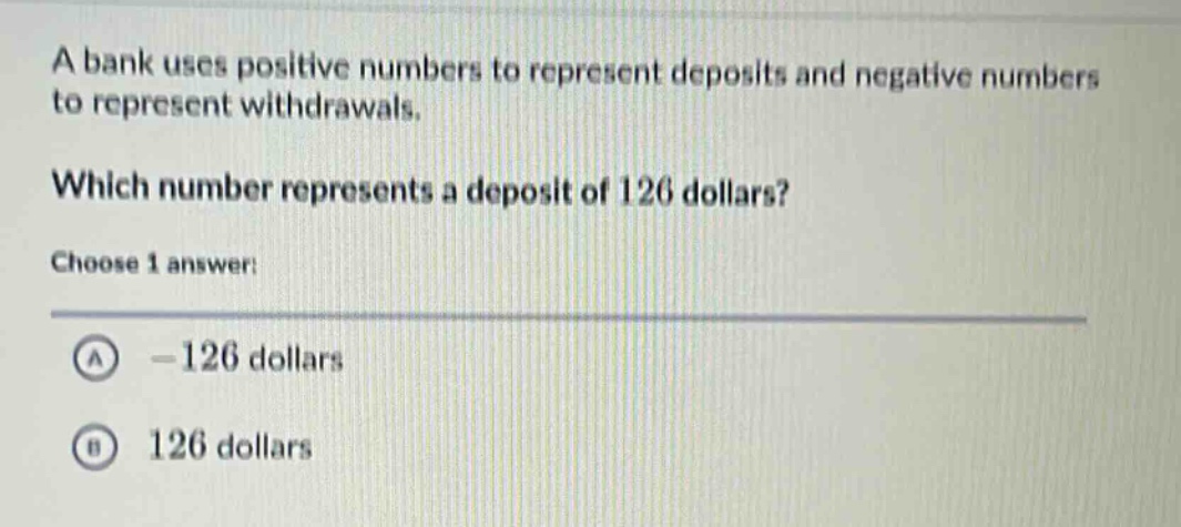 a bank uses positive numbers to represent deposits and negative numbers to represent withdrawals. which number represents a deposit of 126 dollars? choose 1 answer: a -126 dollars b 126 dollars