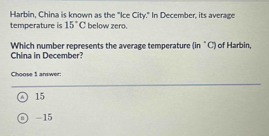 harbin, china is known as the \ice city.\ in december, its average temperature is 15 °c below zero. which number represents the average temperature (in °c) of harbin, china in december? choose 1 answer: a 15 b -15