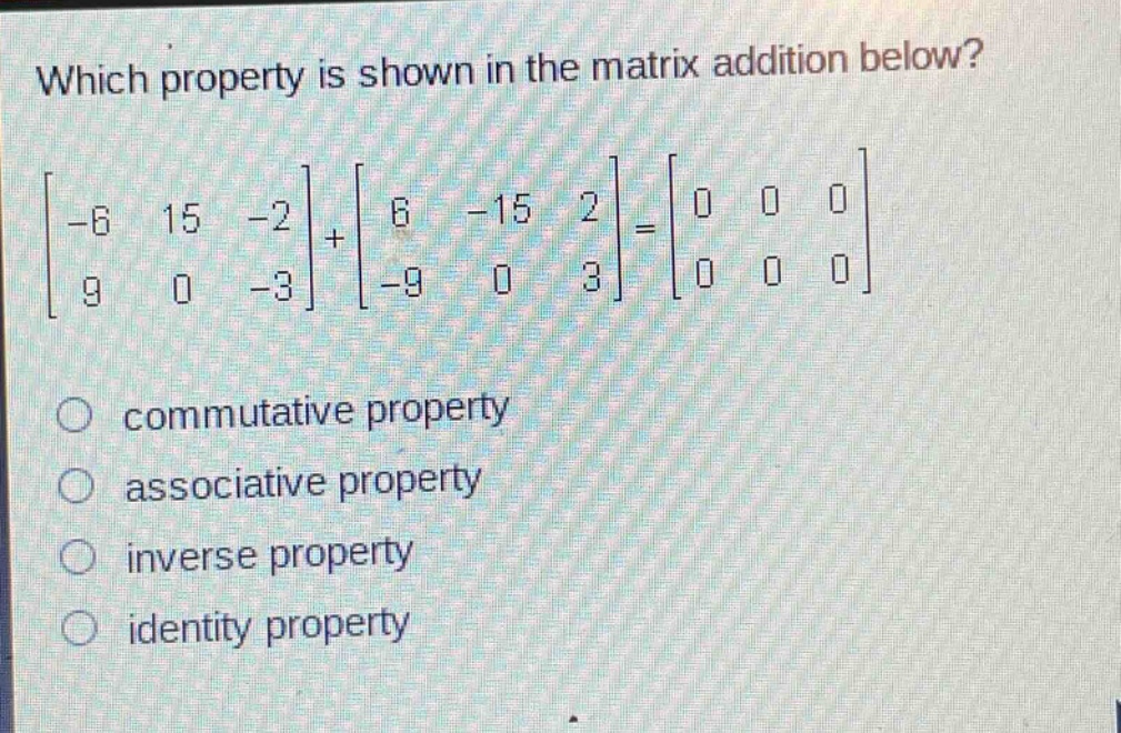 which property is shown in the matrix addition below?\n\\\\begin{bmatrix}-6&15&-2\\\\9&0&-3\\end{bmatrix}+\\begin{bmatrix}6&-15&2\\\\-9&0&3\\end{bmatrix}=\\begin{bmatrix}0&0&0\\\\0&0&0\\end{bmatrix}\\\ncommutative property\nassociative property\ninverse property\nidentity property