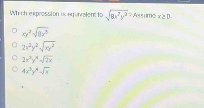 which expression is equivalent to $sqrt{8x^{7}y^{8}}$? assume $xgeq0$.\n$xy^{2}sqrt{8x^{3}}$\n$2x^{2}y^{2}sqrt{xy^{2}}$\n$2x^{3}y^{4}sqrt{2x}$\n$4x^{3}y^{4}sqrt{x}$