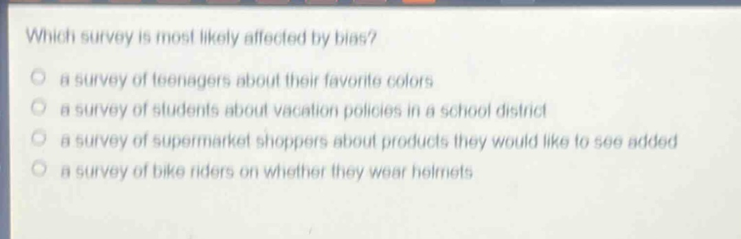 which survey is most likely affected by bias?\n a survey of teenagers about their favorite colors\n a survey of students about vacation policies in a school district\n a survey of supermarket shoppers about products they would like to see added\n a survey of bike riders on whether they wear helmets