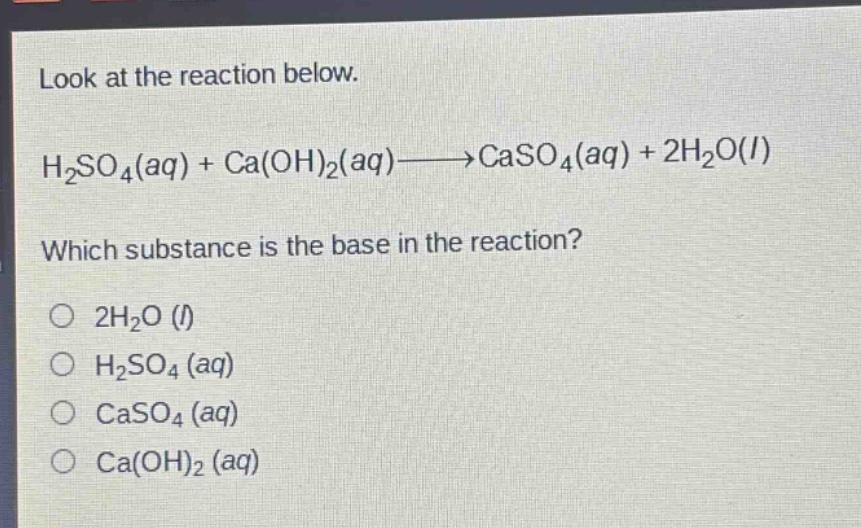 look at the reaction below.\nh₂so₄(aq) + ca(oh)₂(aq)→caso₄(aq) + 2h₂o(l)\nwhich substance is the base in the reaction?\n2h₂o (l)\nh₂so₄ (aq)\ncaso₄ (aq)\nca(oh)₂ (aq)