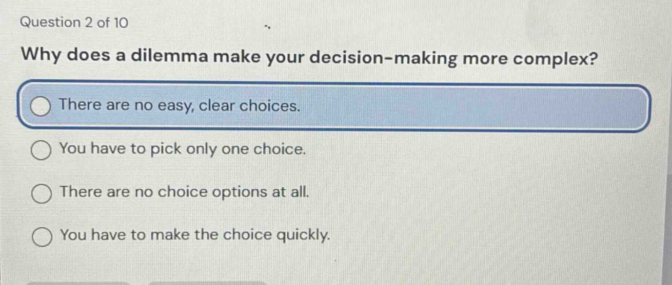 question 2 of 10\nwhy does a dilemma make your decision - making more complex?\nthere are no easy, clear choices.\nyou have to pick only one choice.\nthere are no choice options at all.\nyou have to make the choice quickly.