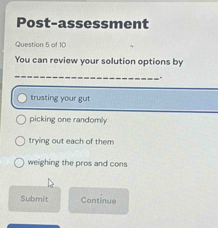 post - assessment\nquestion 5 of 10\nyou can review your solution options by ------.\ntrusting your gut\npicking one randomly\ntrying out each of them\nweighing the pros and cons