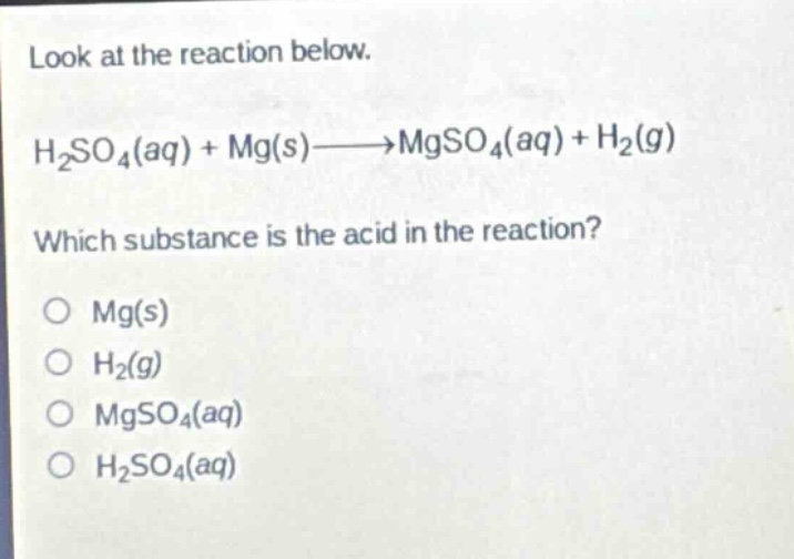 look at the reaction below.\nh₂so₄(aq) + mg(s)→mgso₄(aq) + h₂(g)\nwhich substance is the acid in the reaction?\no mg(s)\no h₂(g)\no mgso₄(aq)\no h₂so₄(aq)