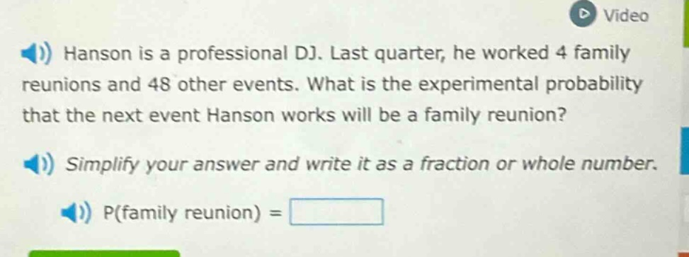 hanson is a professional dj. last quarter, he worked 4 family reunions and 48 other events. what is the experimental probability that the next event hanson works will be a family reunion? simplify your answer and write it as a fraction or whole number. p(family reunion) =