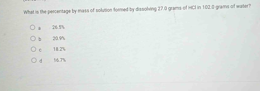 what is the percentage by mass of solution formed by dissolving 27.0 grams of hcl in 102.0 grams of water?\no a 26.5%\no b 20.9%\no c 18.2%\no d 16.7%