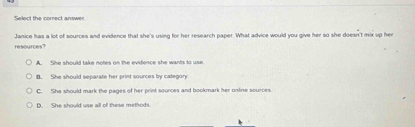 select the correct answer.\njanice has a lot of sources and evidence that shes using for her research paper. what advice would you give her so she doesnt mix up her resources?\na. she should take notes on the evidence she wants to use.\nb. she should separate her print sources by category.\nc. she should mark the pages of her print sources and bookmark her online sources.\nd. she should use all of these methods.