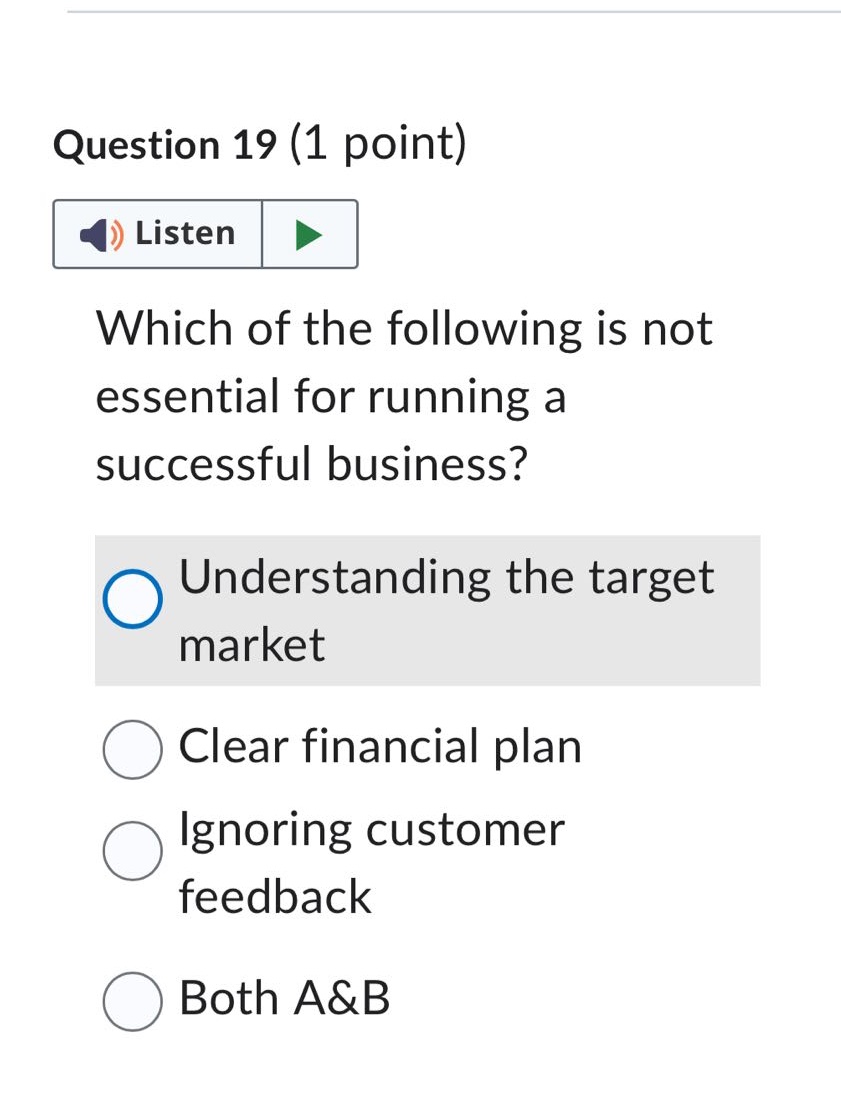 question 19 (1 point)\nwhich of the following is not essential for running a successful business?\nunderstanding the target market\nclear financial plan\nignoring customer feedback\nboth a&b
