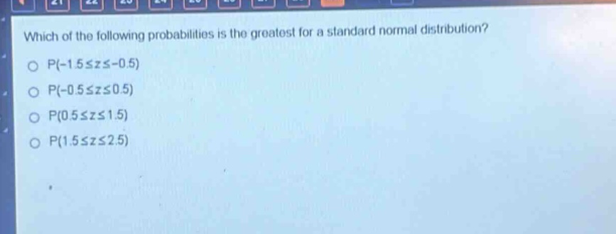 which of the following probabilities is the greatest for a standard normal distribution?\np(-1.5≤z≤-0.5)\np(-0.5≤z≤0.5)\np(0.5≤z≤1.5)\np(1.5≤z≤2.5)
