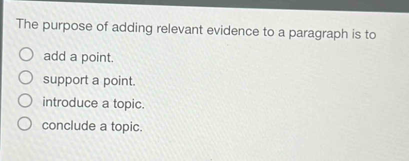 the purpose of adding relevant evidence to a paragraph is to\nadd a point.\nsupport a point.\nintroduce a topic.\nconclude a topic.