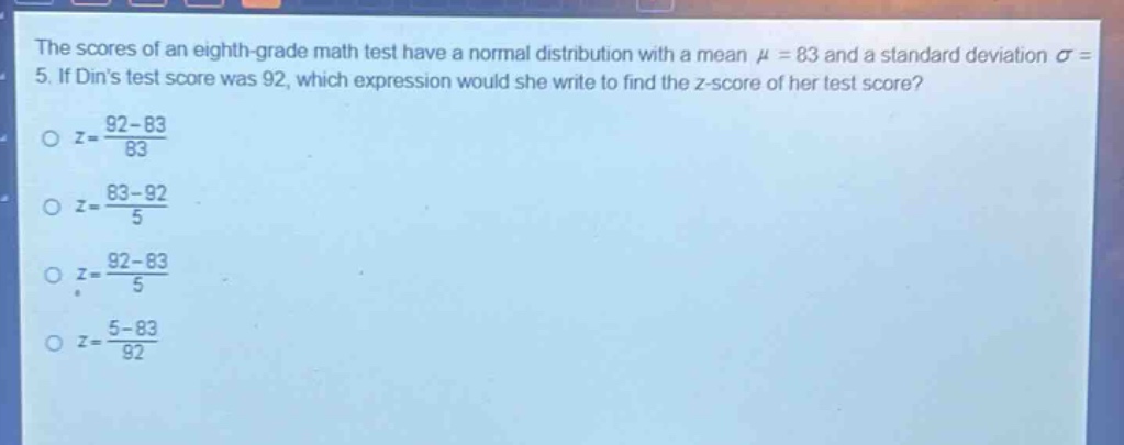 the scores of an eighth - grade math test have a normal distribution with a mean $mu = 83$ and a standard deviation $sigma = 5$. if dins test score was 92, which expression would she write to find the z - score of her test score?\n$z=\frac{92 - 83}{83}$\n$z=\frac{83 - 92}{5}$\n$z=\frac{92 - 83}{5}$\n$z=\frac{5 - 83}{92}$