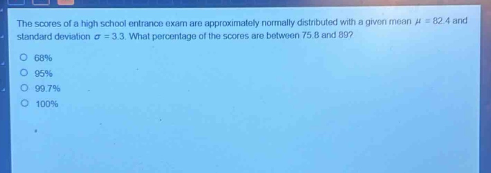the scores of a high school entrance exam are approximately normally distributed with a given mean $mu = 82.4$ and standard deviation $sigma = 3.3$. what percentage of the scores are between 75.8 and 89?\n68%\n95%\n99.7%\n100%