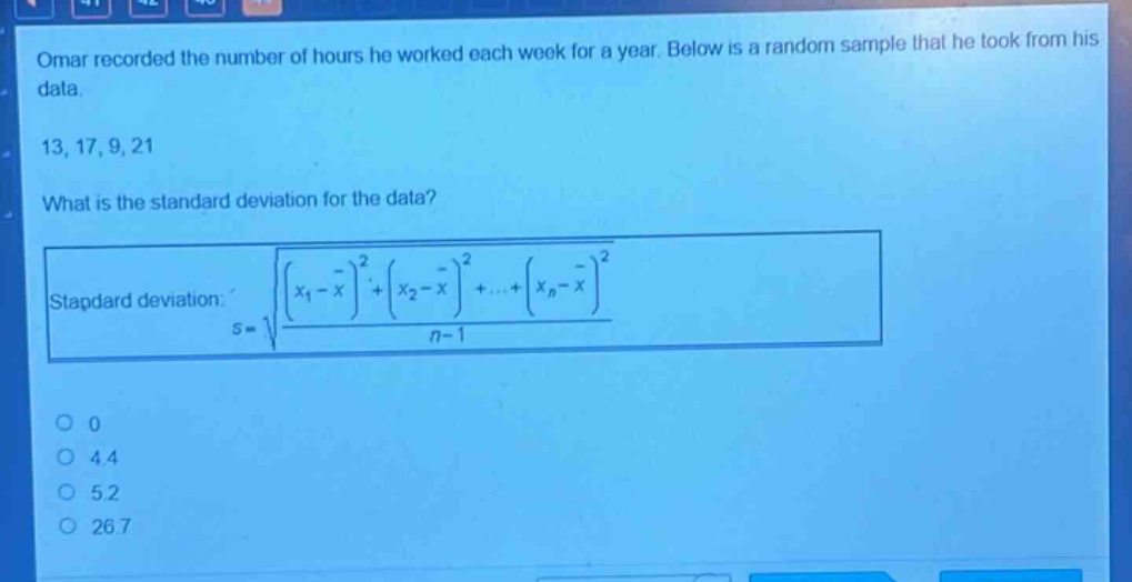 omar recorded the number of hours he worked each week for a year. below is a random sample that he took from his data.\n13, 17, 9, 21\nwhat is the standard deviation for the data?\nstandard deviation: $s = sqrt{\frac{(x_1 - overline{x})^2+(x_2 - overline{x})^2+cdots+(x_n - overline{x})^2}{n - 1}}$\n0\n4.4\n5.2\n26.7