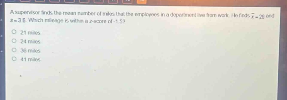 a supervisor finds the mean number of miles that the employees in a department live from work. he finds $\bar{x}=29$ and $s = 3.6$. which mileage is within a z - score of - 1.5?\n21 miles\n24 miles\n36 miles\n41 miles
