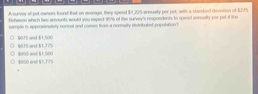 a survey of pet owners found that on average, they spend $1,225 annually per pet, with a standard deviation of $275. between which two amounts would you expect 95% of the surveys respondents to spend annually per pet if the sample is approximately normal and comes from a normally distributed population?\n$675 and $1,500\n$675 and $1,775\n$950 and $1,500\n$950 and $1,775