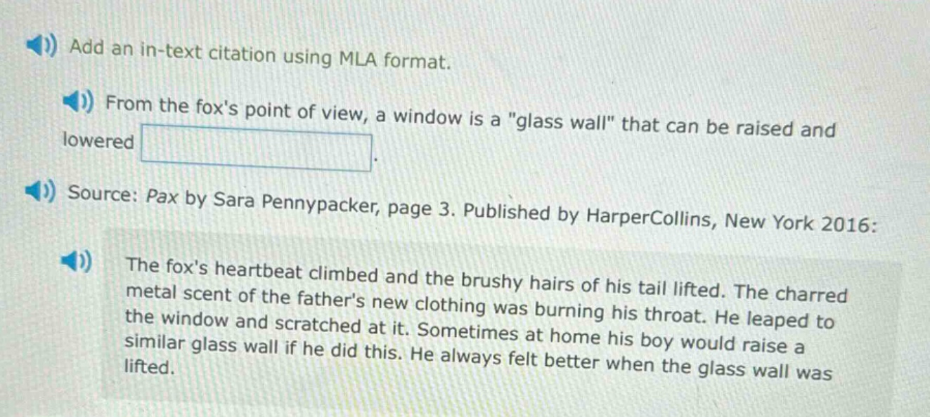add an in - text citation using mla format.\nfrom the foxs point of view, a window is a \glass wall\ that can be raised and lowered.\nsource: pax by sara pennypacker, page 3. published by harpercollins, new york 2016:\nthe foxs heartbeat climbed and the brushy hairs of his tail lifted. the charred metal scent of the fathers new clothing was burning his throat. he leaped to the window and scratched at it. sometimes at home his boy would raise a similar glass wall if he did this. he always felt better when the glass wall was lifted.
