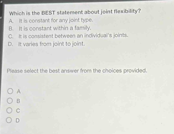 which is the best statement about joint flexibility? a. it is constant for any joint type. b. it is constant within a family. c. it is consistent between an individuals joints. d. it varies from joint to joint. please select the best answer from the choices provided.