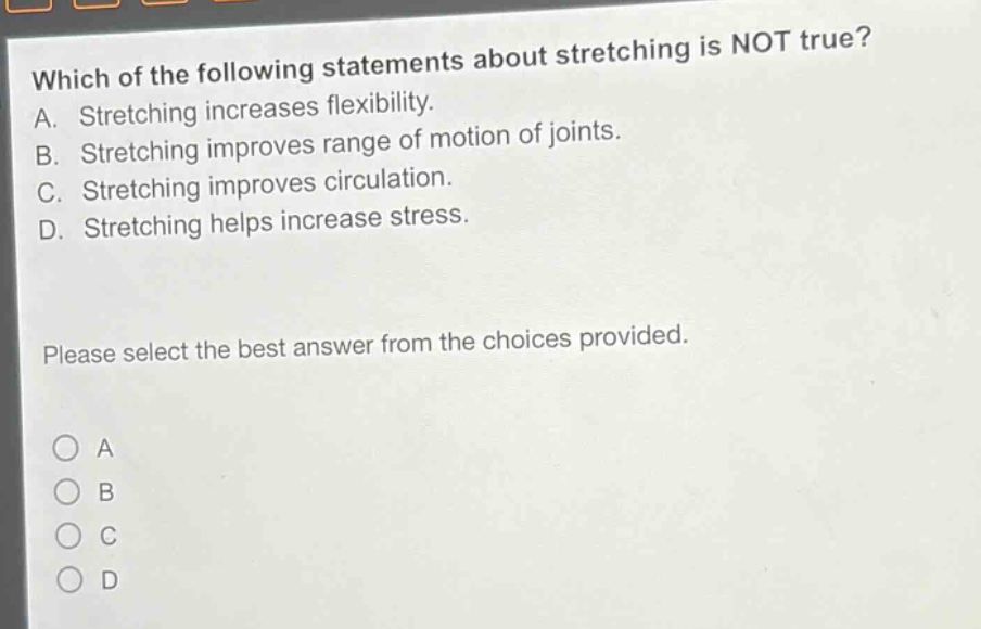which of the following statements about stretching is not true? a. stretching increases flexibility. b. stretching improves range of motion of joints. c. stretching improves circulation. d. stretching helps increase stress. please select the best answer from the choices provided. o a o b o c o d
