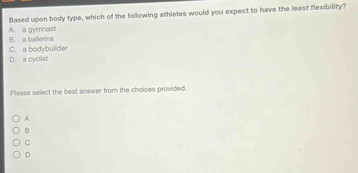 based upon body type, which of the following athletes would you expect to have the least flexibility? a. a gymnast b. a ballerina c. a bodybuilder d. a cyclist please select the best answer from the choices provided. o a o b o c o d