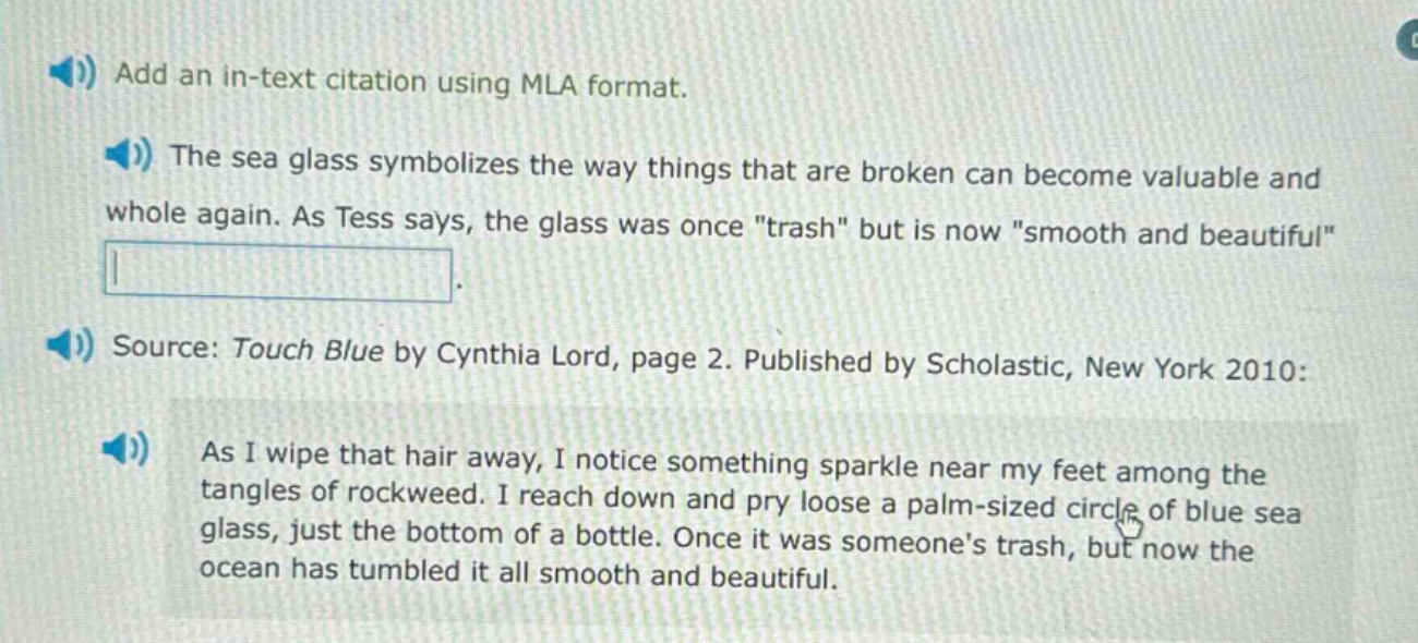add an in - text citation using mla format.\nthe sea glass symbolizes the way things that are broken can become valuable and whole again. as tess says, the glass was once \trash\ but is now \smooth and beautiful\.\nsource: touch blue by cynthia lord, page 2. published by scholastic, new york 2010:\nas i wipe that hair away, i notice something sparkle near my feet among the tangles of rockweed. i reach down and pry loose a palm - sized circle of blue sea glass, just the bottom of a bottle. once it was someones trash, but now the ocean has tumbled it all smooth and beautiful.