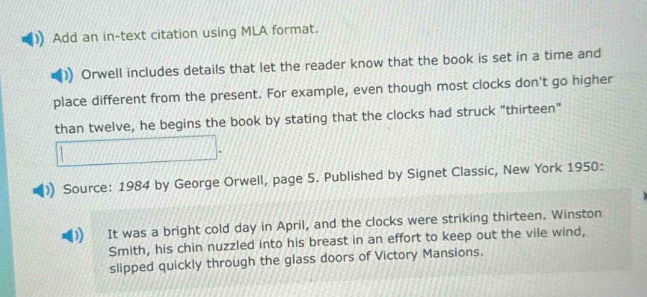 add an in - text citation using mla format.\norwell includes details that let the reader know that the book is set in a time and place different from the present. for example, even though most clocks dont go higher than twelve, he begins the book by stating that the clocks had struck \thirteen\.\nsource: 1984 by george orwell, page 5. published by signet classic, new york 1950:\nit was a bright cold day in april, and the clocks were striking thirteen. winston smith, his chin nuzzled into his breast in an effort to keep out the vile wind, slipped quickly through the glass doors of victory mansions.
