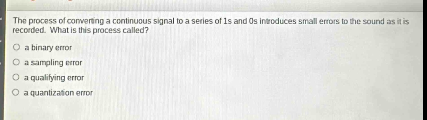 the process of converting a continuous signal to a series of 1s and 0s introduces small errors to the sound as it is recorded. what is this process called?\n○ a binary error\n○ a sampling error\n○ a qualifying error\n○ a quantization error