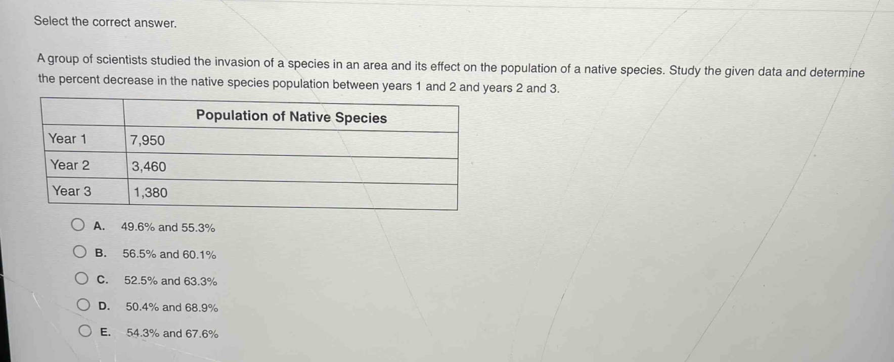 select the correct answer.\na group of scientists studied the invasion of a species in an area and its effect on the population of a native species. study the given data and determine the percent decrease in the native species population between years 1 and 2 and years 2 and 3.\n| | population of native species |\n|----|----|\n| year 1 | 7,950 |\n| year 2 | 3,460 |\n| year 3 | 1,380 |\n\na. 49.6% and 55.3%\nb. 56.5% and 60.1%\nc. 52.5% and 63.3%\nd. 50.4% and 68.9%\ne. 54.3% and 67.6%