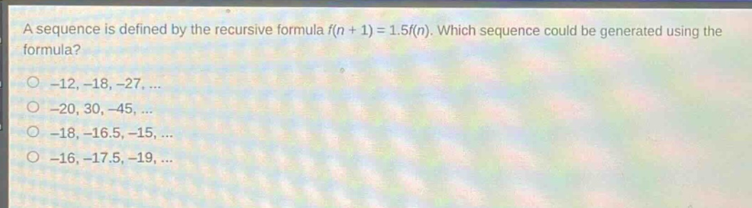 a sequence is defined by the recursive formula (f(n + 1)=1.5f(n)). which sequence could be generated using the formula?\n-12, -18, -27, ...\n-20, 30, -45, ...\n-18, -16.5, -15, ...\n-16, -17.5, -19, ...