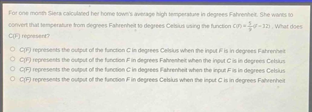 for one month siera calculated her home towns average high temperature in degrees fahrenheit. she wants to convert that temperature from degrees fahrenheit to degrees celsius using the function $c(f)=\frac{5}{9}(f - 32)$. what does $c(f)$ represent?\no $c(f)$ represents the output of the function $c$ in degrees celsius when the input $f$ is in degrees fahrenheit\no $c(f)$ represents the output of the function $f$ in degrees fahrenheit when the input $c$ is in degrees celsius\no $c(f)$ represents the output of the function $c$ in degrees fahrenheit when the input $f$ is in degrees celsius\no $c(f)$ represents the output of the function $f$ in degrees celsius when the input $c$ is in degrees fahrenheit