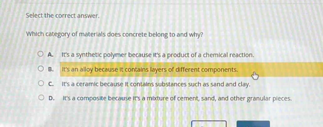 select the correct answer. which category of materials does concrete belong to and why? a. its a synthetic polymer because its a product of a chemical reaction. b. its an alloy because it contains layers of different components. c. its a ceramic because it contains substances such as sand and clay. d. its a composite because its a mixture of cement, sand, and other granular pieces.