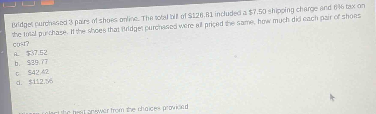 bridget purchased 3 pairs of shoes online. the total bill of $126.81 included a $7.50 shipping charge and 6% tax on the total purchase. if the shoes that bridget purchased were all priced the same, how much did each pair of shoes cost?\na. $37.52\nb. $39.77\nc. $42.42\nd. $112.56