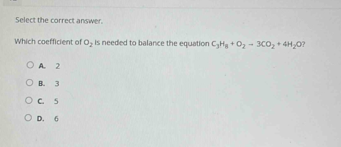 select the correct answer.\nwhich coefficient of o₂ is needed to balance the equation c₃h₈ + o₂ → 3co₂ + 4h₂o?\na. 2\nb. 3\nc. 5\nd. 6