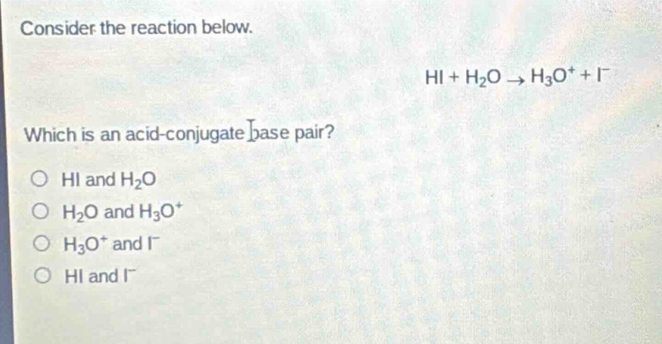 consider the reaction below.\nhi + h₂o → h₃o⁺ + i⁻\nwhich is an acid - conjugate base pair?\no hi and h₂o\no h₂o and h₃o⁺\no h₃o⁺ and i⁻\no hi and i⁻