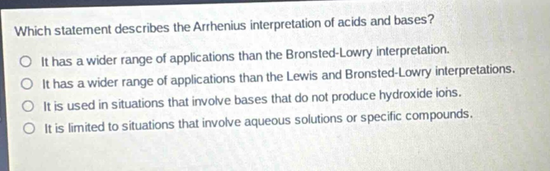 which statement describes the arrhenius interpretation of acids and bases?\no it has a wider range of applications than the bronsted - lowry interpretation.\no it has a wider range of applications than the lewis and bronsted - lowry interpretations.\no it is used in situations that involve bases that do not produce hydroxide ions.\no it is limited to situations that involve aqueous solutions or specific compounds.