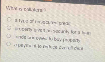 what is collateral?\no a type of unsecured credit\no property given as security for a loan\no funds borrowed to buy property\no a payment to reduce overall debt