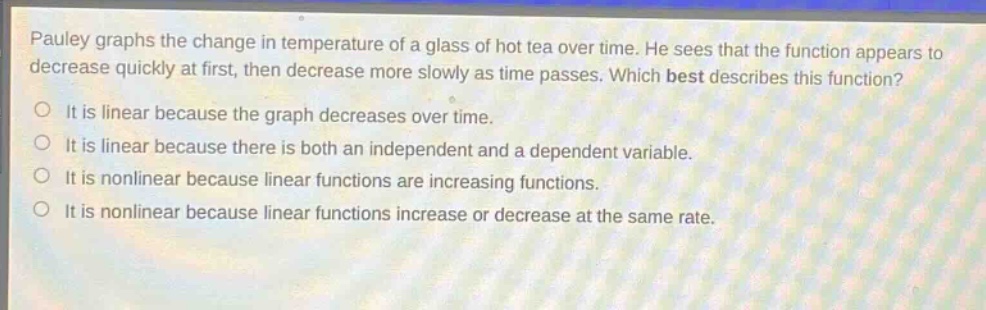 pauley graphs the change in temperature of a glass of hot tea over time. he sees that the function appears to decrease quickly at first, then decrease more slowly as time passes. which best describes this function?\nit is linear because the graph decreases over time.\nit is linear because there is both an independent and a dependent variable.\nit is nonlinear because linear functions are increasing functions.\nit is nonlinear because linear functions increase or decrease at the same rate.