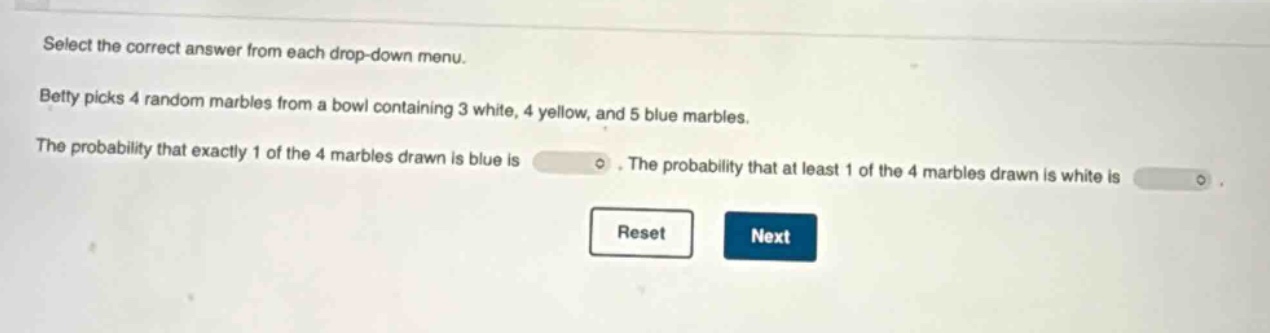 select the correct answer from each drop - down menu. betty picks 4 random marbles from a bowl containing 3 white, 4 yellow, and 5 blue marbles. the probability that exactly 1 of the 4 marbles drawn is blue is. the probability that at least 1 of the 4 marbles drawn is white is.