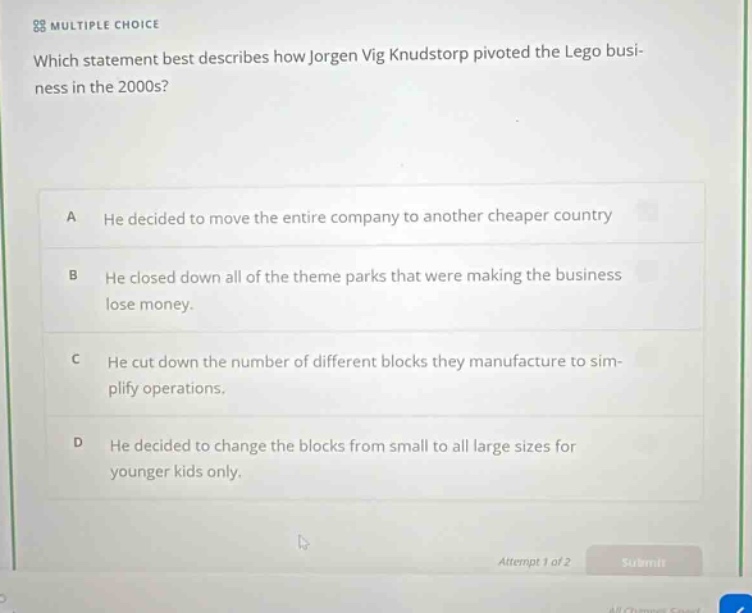 multiple choice\nwhich statement best describes how jorgen vig knudstorp pivoted the lego business in the 2000s?\na he decided to move the entire company to another cheaper country\nb he closed down all of the theme parks that were making the business lose money.\nc he cut down the number of different blocks they manufacture to simplify operations.\nd he decided to change the blocks from small to all large sizes for younger kids only.