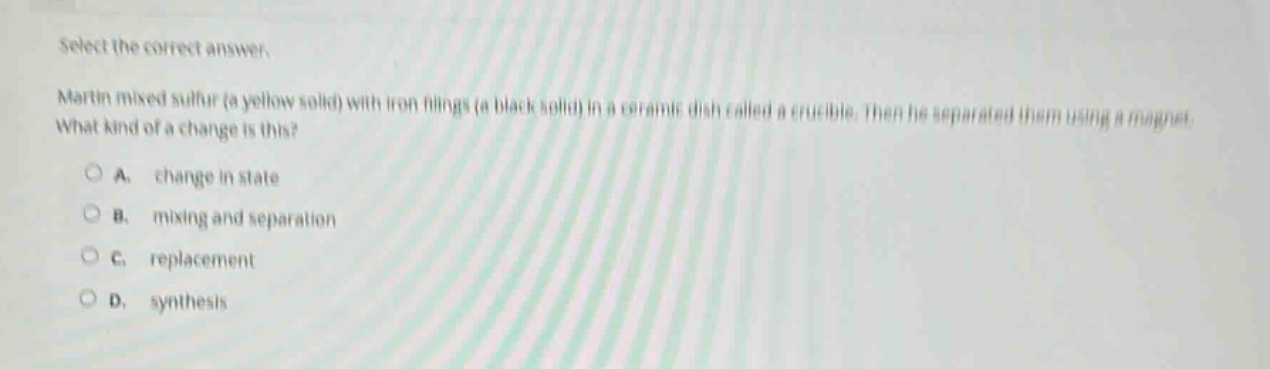 select the correct answer.\nmartin mixed sulfur (a yellow solid) with iron filings (a black solid) in a ceramic dish called a crucible. then he separated them using a magnet. what kind of a change is this?\na. change in state\nb. mixing and separation\nc. replacement\nd. synthesis