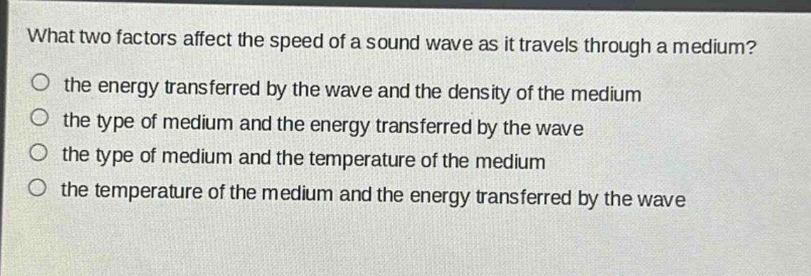 what two factors affect the speed of a sound wave as it travels through a medium?\no the energy transferred by the wave and the density of the medium\no the type of medium and the energy transferred by the wave\no the type of medium and the temperature of the medium\no the temperature of the medium and the energy transferred by the wave