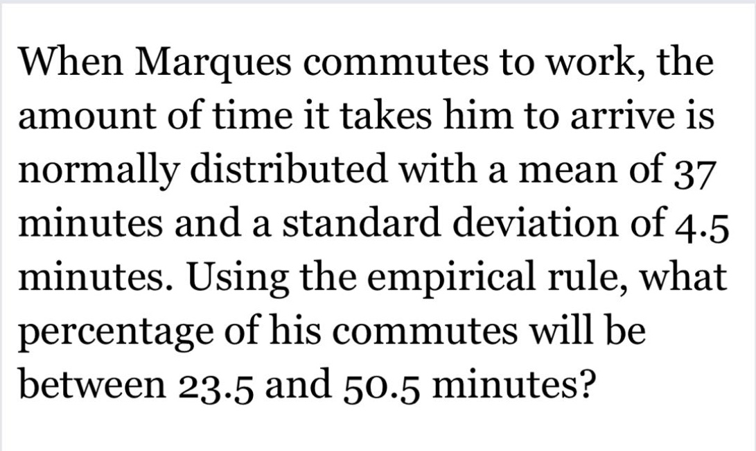 when marques commutes to work, the amount of time it takes him to arrive is normally distributed with a mean of 37 minutes and a standard deviation of 4.5 minutes. using the empirical rule, what percentage of his commutes will be between 23.5 and 50.5 minutes?