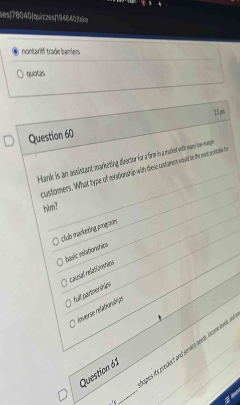 question 60\nhank is an assistant marketing director for a firm in a market with many low - margin customers. what type of relationship with these customers would be the most profitable for him?\nclub marketing programs\nbasic relationships\ncausal relationships\nfull partnerships\ninverse relationships