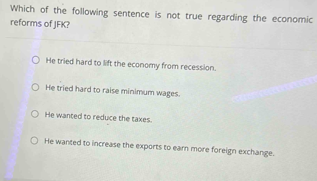which of the following sentence is not true regarding the economic reforms of jfk?\nhe tried hard to lift the economy from recession.\nhe tried hard to raise minimum wages.\nhe wanted to reduce the taxes.\nhe wanted to increase the exports to earn more foreign exchange.